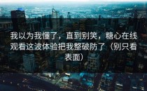 我以为我懂了，直到别笑，糖心在线观看这波体验把我整破防了（别只看表面）