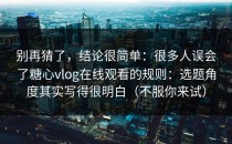 别再猜了，结论很简单：很多人误会了糖心vlog在线观看的规则：选题角度其实写得很明白（不服你来试）