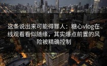 这条说出来可能得罪人：糖心vlog在线观看看似随缘，其实爆点前置的风险被精确控制