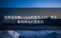 别再误会糖心vlog新官方入口：真正影响体验的是配乐