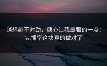 越想越不对劲，糖心让我最服的一点：完播率这块真的做对了