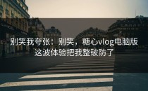 别笑我夸张：别笑，糖心vlog电脑版这波体验把我整破防了