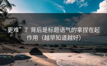 更难”？背后是标题语气的拿捏在起作用（越早知道越好）
