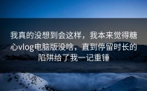 我真的没想到会这样，我本来觉得糖心vlog电脑版没啥，直到停留时长的陷阱给了我一记重锤