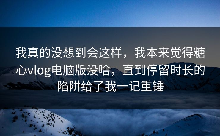 我真的没想到会这样，我本来觉得糖心vlog电脑版没啥，直到停留时长的陷阱给了我一记重锤  第1张
