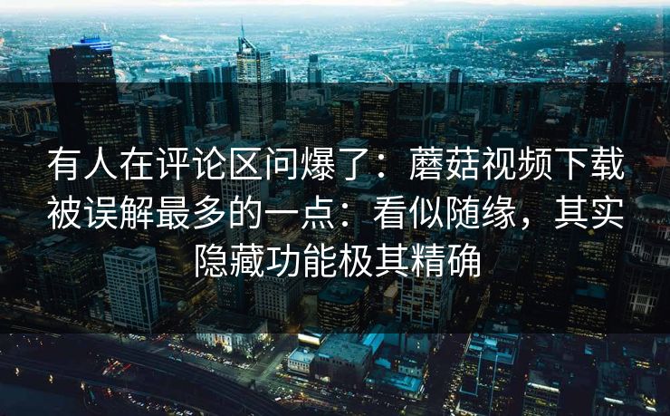 有人在评论区问爆了：蘑菇视频下载被误解最多的一点：看似随缘，其实隐藏功能极其精确  第1张