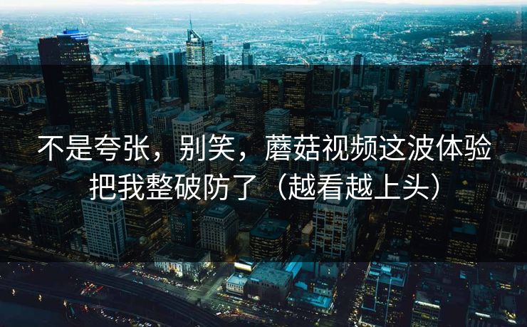 不是夸张，别笑，蘑菇视频这波体验把我整破防了（越看越上头）  第1张