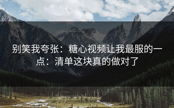 别笑我夸张：糖心视频让我最服的一点：清单这块真的做对了
