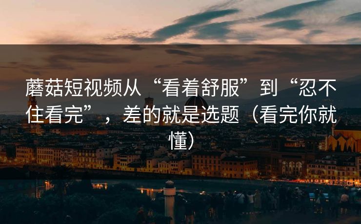蘑菇短视频从“看着舒服”到“忍不住看完”，差的就是选题（看完你就懂）