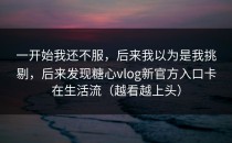 一开始我还不服，后来我以为是我挑剔，后来发现糖心vlog新官方入口卡在生活流（越看越上头）