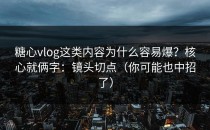 糖心vlog这类内容为什么容易爆？核心就俩字：镜头切点（你可能也中招了）