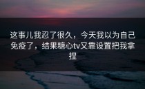 这事儿我忍了很久，今天我以为自己免疫了，结果糖心tv又靠设置把我拿捏