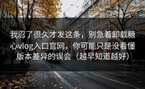 我忍了很久才发这条，别急着卸载糖心vlog入口官网，你可能只是没看懂版本差异的误会（越早知道越好）