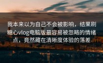 我本来以为自己不会被影响，结果刷糖心vlog电脑版最容易被忽略的情绪点，竟然藏在清晰度体验的落差