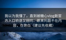 我以为我懂了，直到被糖心vlog新官方入口劝退又回坑：原来问题不在内容，在旁白（建议先收藏）