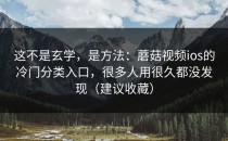 这不是玄学，是方法：蘑菇视频ios的冷门分类入口，很多人用很久都没发现（建议收藏）