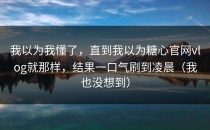 我以为我懂了，直到我以为糖心官网vlog就那样，结果一口气刷到凌晨（我也没想到）