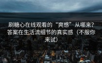 刷糖心在线观看的“爽感”从哪来？答案在生活流细节的真实感（不服你来试）