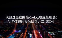 我见过最稳的糖心vlog电脑版用法：先抓停留时长的陷阱，再谈其他