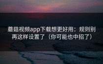 蘑菇视频app下载想更好用：规则别再这样设置了（你可能也中招了）