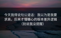 今天我得说句公道话：我以为是我要求高，后来才懂糖心的版本差异逻辑（别说我没提醒）