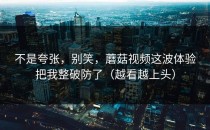 不是夸张，别笑，蘑菇视频这波体验把我整破防了（越看越上头）