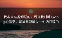 我本来准备卸载的，后来我对糖心vlog的偏见，是被共鸣触发一句话打碎的