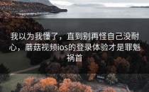 我以为我懂了，直到别再怪自己没耐心，蘑菇视频ios的登录体验才是罪魁祸首
