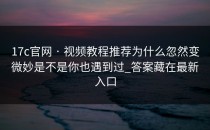 17c官网 · 视频教程推荐为什么忽然变微妙是不是你也遇到过_答案藏在最新入口