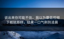 说出来你可能不信，我以为蘑菇视频下载就那样，结果一口气刷到凌晨