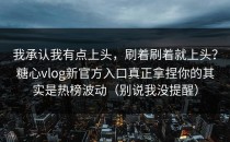 我承认我有点上头，刷着刷着就上头？糖心vlog新官方入口真正拿捏你的其实是热榜波动（别说我没提醒）