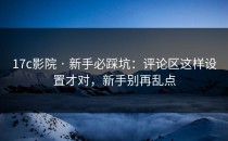 17c影院 · 新手必踩坑：评论区这样设置才对，新手别再乱点