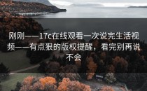 刚刚——17c在线观看一次说完生活视频——有点狠的版权提醒，看完别再说不会