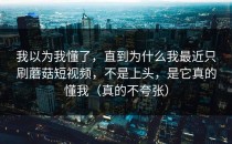 我以为我懂了，直到为什么我最近只刷蘑菇短视频，不是上头，是它真的懂我（真的不夸张）