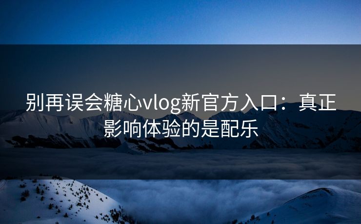 别再误会糖心vlog新官方入口：真正影响体验的是配乐