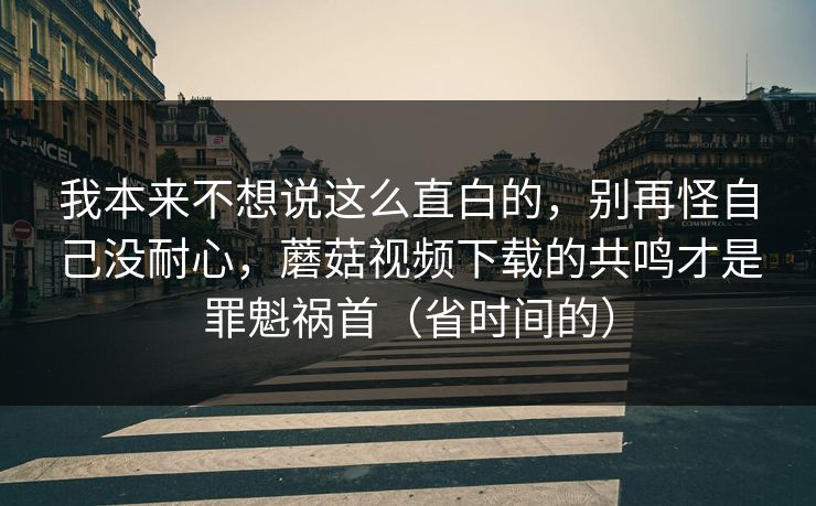 我本来不想说这么直白的,别再怪自己没耐心,蘑菇视频下载的共鸣才是罪魁祸首(省时间的) 我本来不想说这么直白的,别再怪自己没耐心,蘑菇视频下载的共鸣才是罪魁祸首(省时间的)