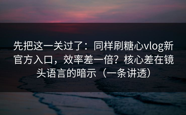 先把这一关过了：同样刷糖心vlog新官方入口，效率差一倍？核心差在镜头语言的暗示（一条讲透）