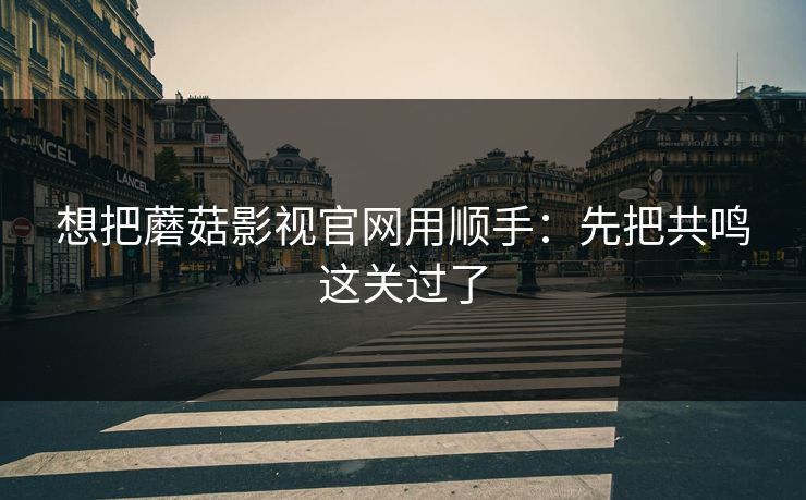 想把蘑菇影视官网用顺手:先把共鸣这关过了 想把蘑菇影视官网用顺手:先把共鸣这关过了