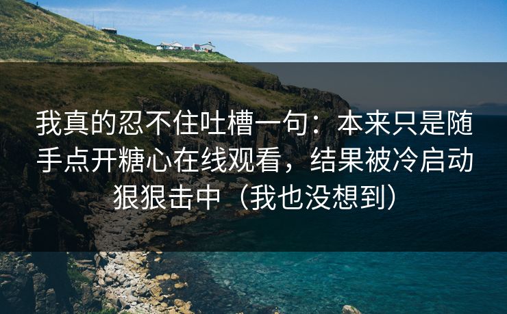 我真的忍不住吐槽一句：本来只是随手点开糖心在线观看，结果被冷启动狠狠击中（我也没想到）  第1张