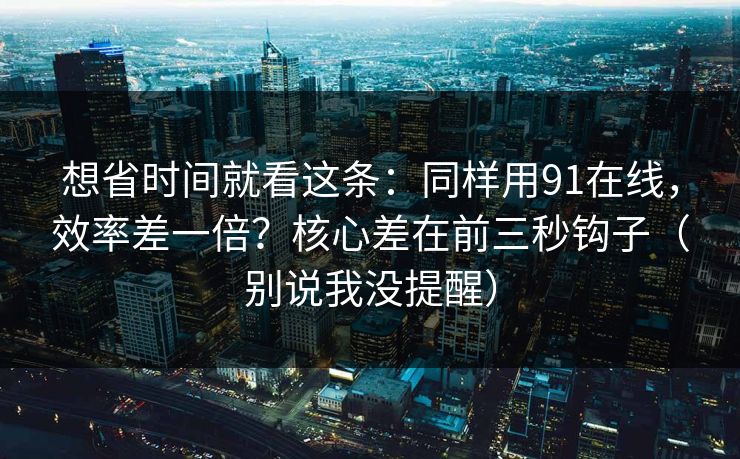 想省时间就看这条：同样用91在线，效率差一倍？核心差在前三秒钩子（别说我没提醒）  第1张