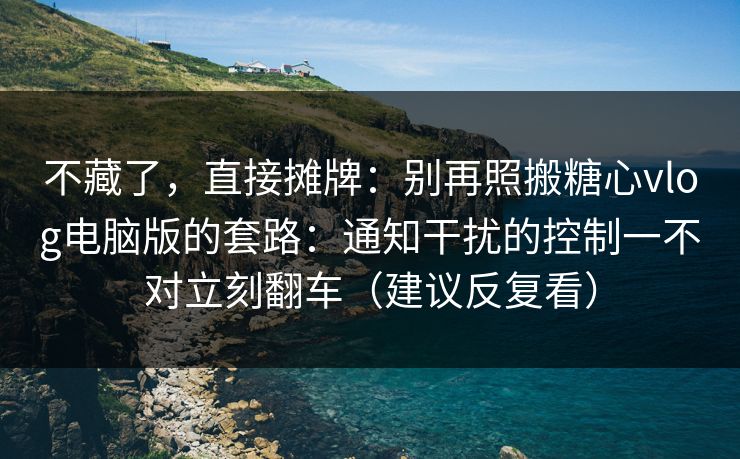 不藏了，直接摊牌：别再照搬糖心vlog电脑版的套路：通知干扰的控制一不对立刻翻车（建议反复看）  第1张