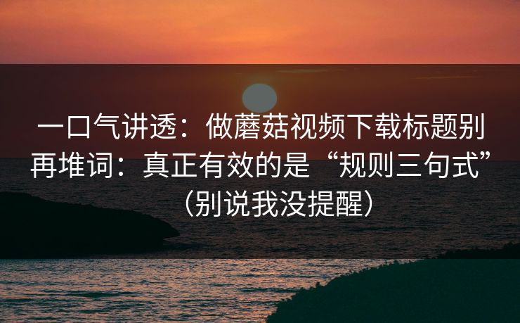 一口气讲透：做蘑菇视频下载标题别再堆词：真正有效的是“规则三句式”（别说我没提醒）  第1张
