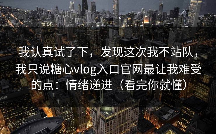 我认真试了下，发现这次我不站队，我只说糖心vlog入口官网最让我难受的点：情绪递进（看完你就懂）  第1张