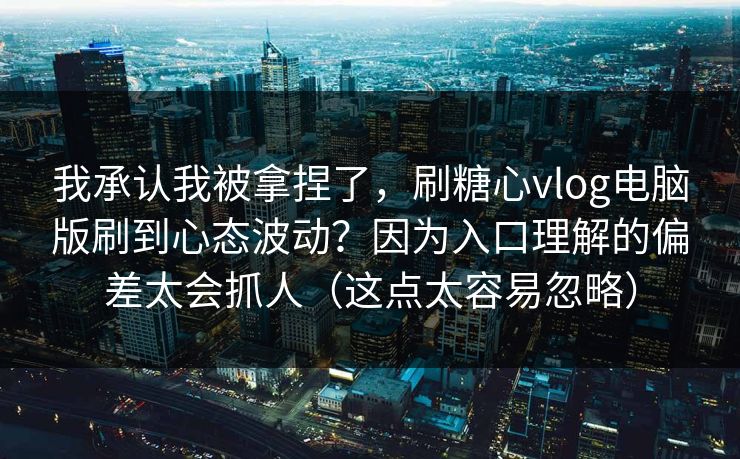 我承认我被拿捏了，刷糖心vlog电脑版刷到心态波动？因为入口理解的偏差太会抓人（这点太容易忽略）