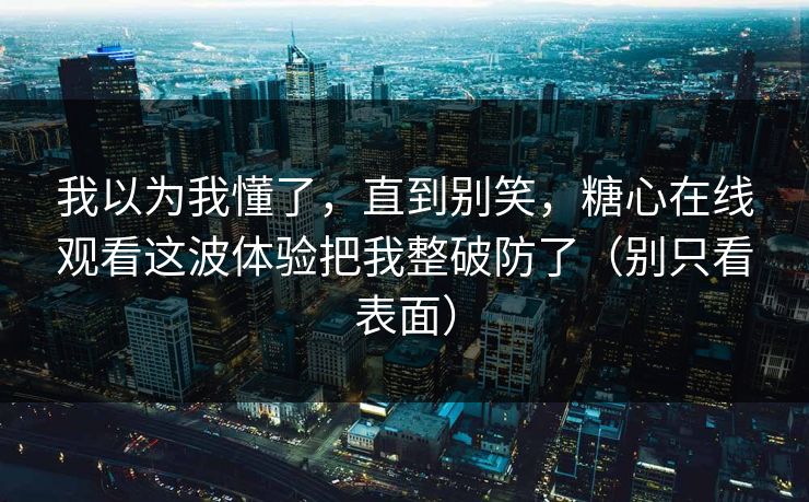 我以为我懂了，直到别笑，糖心在线观看这波体验把我整破防了（别只看表面）