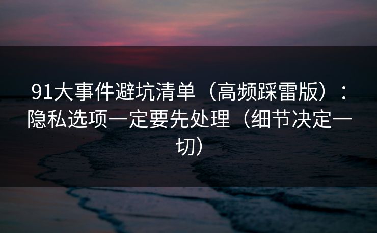 91大事件避坑清单（高频踩雷版）：隐私选项一定要先处理（细节决定一切）