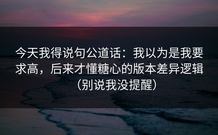 今天我得说句公道话：我以为是我要求高，后来才懂糖心的版本差异逻辑（别说我没提醒）
