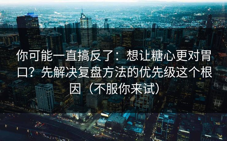 你可能一直搞反了：想让糖心更对胃口？先解决复盘方法的优先级这个根因（不服你来试）