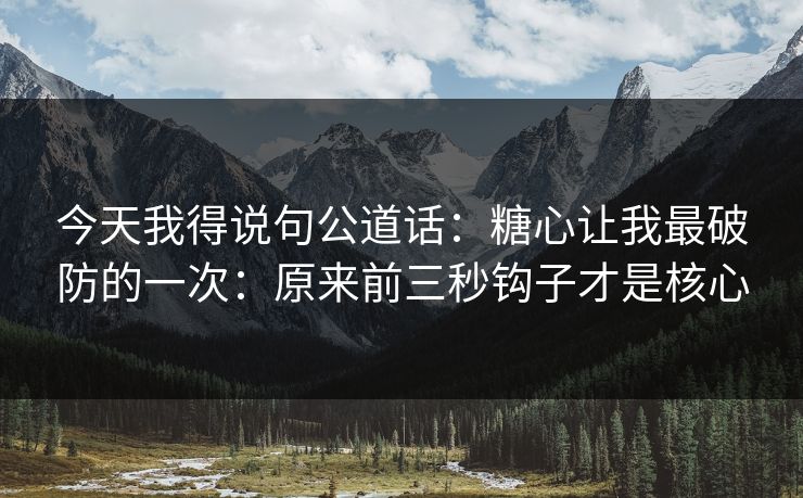 今天我得说句公道话：糖心让我最破防的一次：原来前三秒钩子才是核心