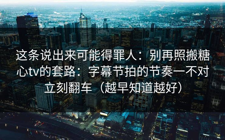 这条说出来可能得罪人：别再照搬糖心tv的套路：字幕节拍的节奏一不对立刻翻车（越早知道越好）